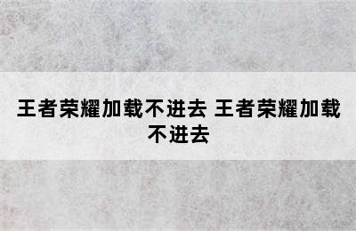 王者荣耀加载不进去 王者荣耀加载不进去